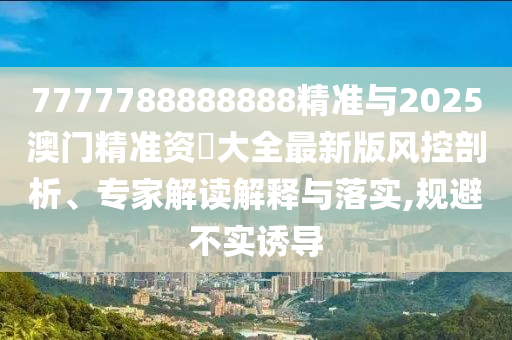 7777788888888精準(zhǔn)與2025澳門(mén)精準(zhǔn)資枓大全最新版風(fēng)控剖析、專家解讀解釋與落實(shí),規(guī)避不實(shí)誘導(dǎo)