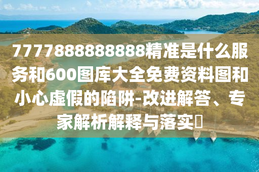 7777888888888精準是什么服務和600圖庫大全免費資料圖和小心虛假的陷阱-改進解答、專家解析解釋與落實?