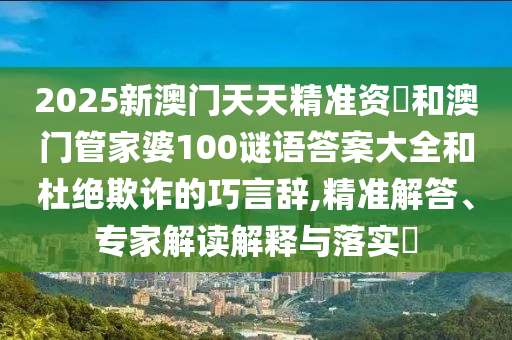 2025新澳門天天精準(zhǔn)資枓和澳門管家婆100謎語答案大全和杜絕欺詐的巧言辭,精準(zhǔn)解答、專家解讀解釋與落實(shí)?