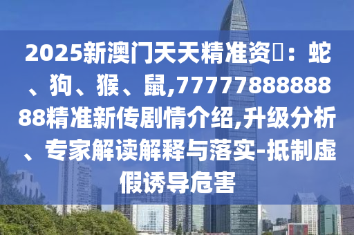 2025新澳門天天精準(zhǔn)資枓：蛇、狗、猴、鼠,7777788888888精準(zhǔn)新傳劇情介紹,升級(jí)分析、專家解讀解釋與落實(shí)-抵制虛假誘導(dǎo)危害