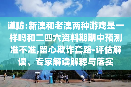 謹防:新澳和老澳兩種游戲是一樣嗎和二四六資料期期中預測準不準,留心欺詐套路-評估解讀、專家解讀解釋與落實