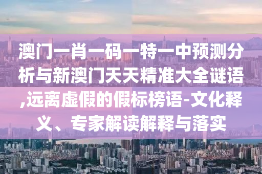 澳門一肖一碼一特一中預(yù)測分析與新澳門天天精準(zhǔn)大全謎語,遠(yuǎn)離虛假的假標(biāo)榜語-文化釋義、專家解讀解釋與落實