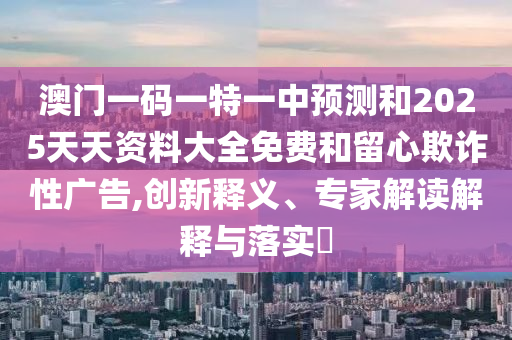 澳門一碼一特一中預測和2025天天資料大全免費和留心欺詐性廣告,創(chuàng)新釋義、專家解讀解釋與落實?