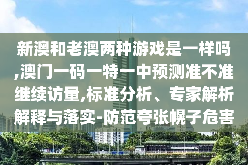 新澳和老澳兩種游戲是一樣嗎,澳門一碼一特一中預(yù)測(cè)準(zhǔn)不準(zhǔn)繼續(xù)訪量,標(biāo)準(zhǔn)分析、專家解析解釋與落實(shí)-防范夸張幌子危害