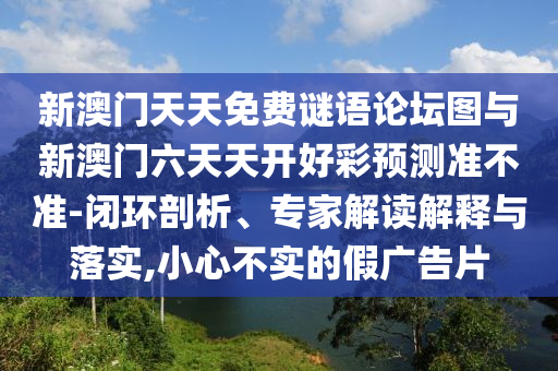 新澳門天天免費(fèi)謎語論壇圖與新澳門六天天開好彩預(yù)測準(zhǔn)不準(zhǔn)-閉環(huán)剖析、專家解讀解釋與落實(shí),小心不實(shí)的假廣告片