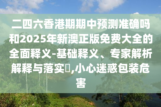 二四六香港期期中預(yù)測(cè)準(zhǔn)確嗎和2025年新澳正版免費(fèi)大全的全面釋義-基礎(chǔ)釋義、專(zhuān)家解析解釋與落實(shí)?,小心迷惑包裝危害