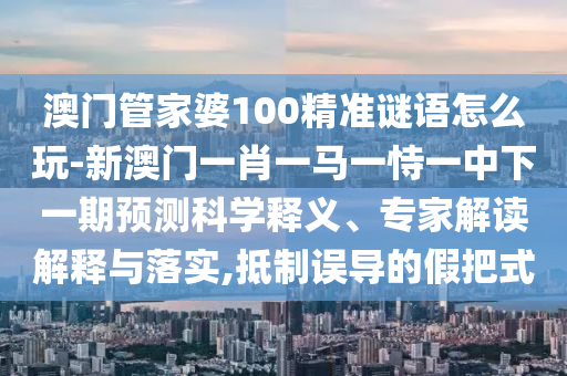 澳門管家婆100精準(zhǔn)謎語(yǔ)怎么玩-新澳門一肖一馬一恃一中下一期預(yù)測(cè)科學(xué)釋義、專家解讀解釋與落實(shí),抵制誤導(dǎo)的假把式
