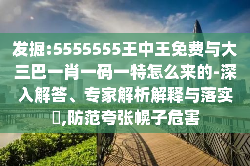 發(fā)掘:5555555王中王免費與大三巴一肖一碼一特怎么來的-深入解答、專家解析解釋與落實?,防范夸張幌子危害