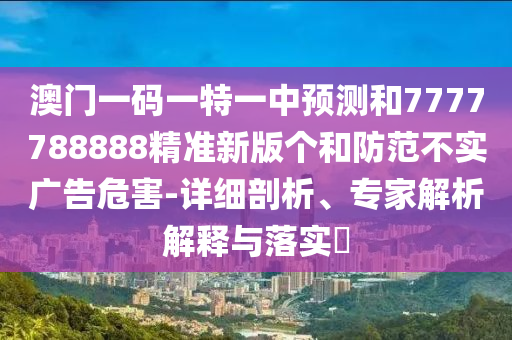 澳門一碼一特一中預測和7777788888精準新版?zhèn)€和防范不實廣告危害-詳細剖析、專家解析解釋與落實?
