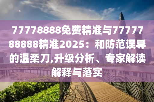 77778888免費(fèi)精準(zhǔn)與7777788888精準(zhǔn)2025：和防范誤導(dǎo)的溫柔刀,升級(jí)分析、專家解讀解釋與落實(shí)