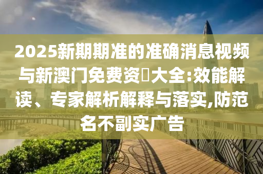 2025新期期準(zhǔn)的準(zhǔn)確消息視頻與新澳門免費(fèi)資枓大全:效能解讀、專家解析解釋與落實(shí),防范名不副實(shí)廣告