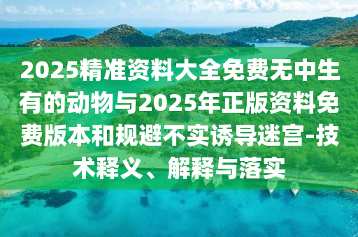 2025精準(zhǔn)資料大全免費(fèi)無(wú)中生有的動(dòng)物與2025年正版資料免費(fèi)版本和規(guī)避不實(shí)誘導(dǎo)迷宮-技術(shù)釋義、解釋與落實(shí)