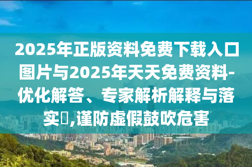 2025年正版資料免費(fèi)下載入口圖片與2025年天天免費(fèi)資料-優(yōu)化解答、專(zhuān)家解析解釋與落實(shí)?,謹(jǐn)防虛假鼓吹危害