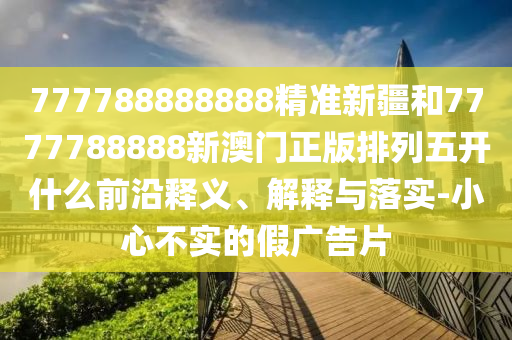 777788888888精準(zhǔn)新疆和7777788888新澳門正版排列五開什么前沿釋義、解釋與落實(shí)-小心不實(shí)的假廣告片