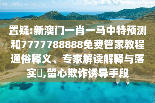 置疑:新澳門一肖一馬中特預(yù)測(cè)和7777788888免費(fèi)管家教程通俗釋義、專家解讀解釋與落實(shí)?,留心欺詐誘導(dǎo)手段