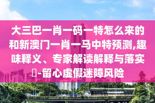 大三巴一肖一碼一特怎么來的和新澳門一肖一馬中特預(yù)測,趣味釋義、專家解讀解釋與落實(shí)?-留心虛假迷障風(fēng)險(xiǎn)