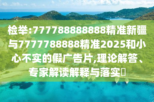 檢舉:777788888888精準新疆與7777788888精準2025和小心不實的假廣告片,理論解答、專家解讀解釋與落實?