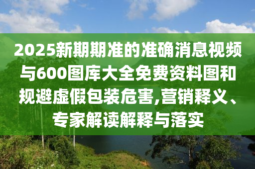 2025新期期準(zhǔn)的準(zhǔn)確消息視頻與600圖庫大全免費(fèi)資料圖和規(guī)避虛假包裝危害,營銷釋義、專家解讀解釋與落實(shí)