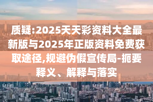 質(zhì)疑:2025天天彩資料大全最新版與2025年正版資料免費獲取途徑,規(guī)避偽假宣傳局-扼要釋義、解釋與落實
