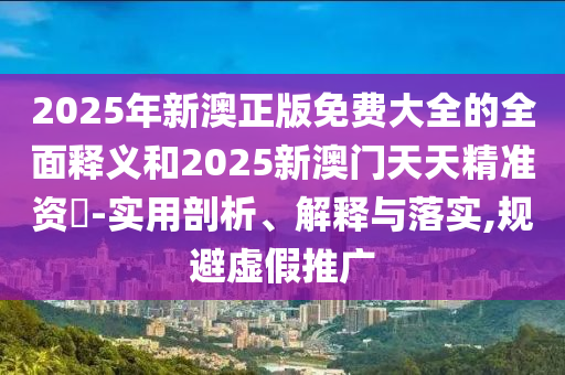 2025年新澳正版免費大全的全面釋義和2025新澳門天天精準資枓-實用剖析、解釋與落實,規(guī)避虛假推廣