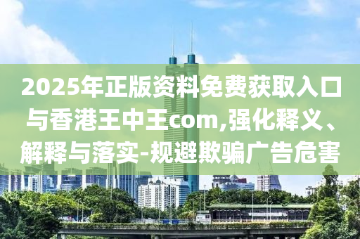 2025年正版資料免費獲取入口與香港王中王com,強化釋義、解釋與落實-規(guī)避欺騙廣告危害