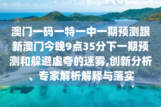 澳門一碼一特一中一期預(yù)測跟新澳門今晚9點35分下一期預(yù)測和躲避虛夸的迷霧,創(chuàng)新分析、專家解析解釋與落實