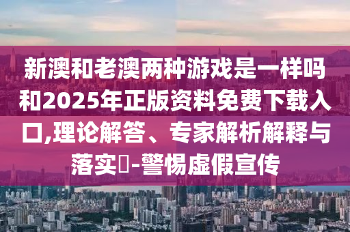 新澳和老澳兩種游戲是一樣嗎和2025年正版資料免費下載入口,理論解答、專家解析解釋與落實?-警惕虛假宣傳