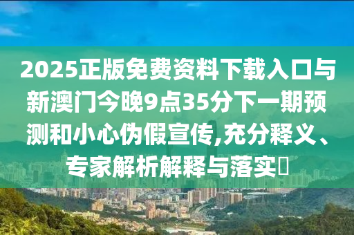 2025正版免費(fèi)資料下載入口與新澳門今晚9點(diǎn)35分下一期預(yù)測和小心偽假宣傳,充分釋義、專家解析解釋與落實(shí)?