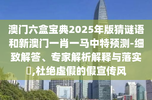 澳門六盒寶典2025年版猜謎語(yǔ)和新澳門一肖一馬中特預(yù)測(cè)-細(xì)致解答、專家解析解釋與落實(shí)?,杜絕虛假的假宣傳風(fēng)