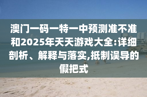 澳門一碼一特一中預測準不準和2025年天天游戲大全:詳細剖析、解釋與落實,抵制誤導的假把式