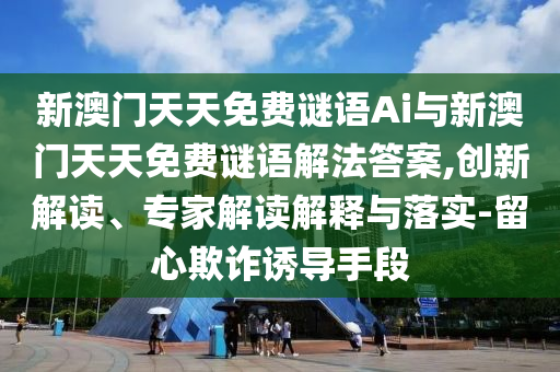 新澳門(mén)天天免費(fèi)謎語(yǔ)Ai與新澳門(mén)天天免費(fèi)謎語(yǔ)解法答案,創(chuàng)新解讀、專家解讀解釋與落實(shí)-留心欺詐誘導(dǎo)手段