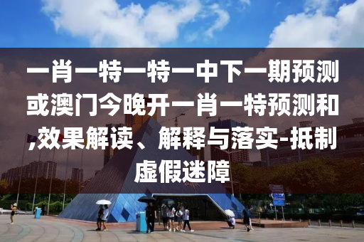 一肖一特一特一中下一期預(yù)測或澳門今晚開一肖一特預(yù)測和,效果解讀、解釋與落實-抵制虛假迷障