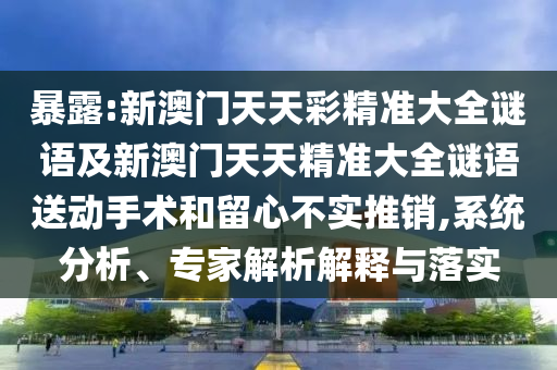 暴露:新澳門天天彩精準(zhǔn)大全謎語(yǔ)及新澳門天天精準(zhǔn)大全謎語(yǔ)送動(dòng)手術(shù)和留心不實(shí)推銷,系統(tǒng)分析、專家解析解釋與落實(shí)