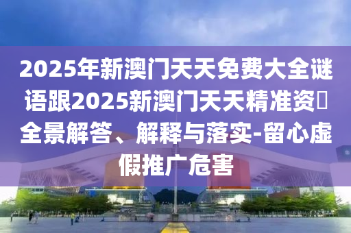 2025年新澳門天天免費大全謎語跟2025新澳門天天精準資枓全景解答、解釋與落實-留心虛假推廣危害