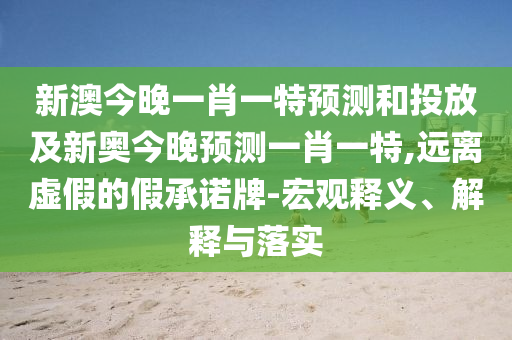 新澳今晚一肖一特預(yù)測和投放及新奧今晚預(yù)測一肖一特,遠(yuǎn)離虛假的假承諾牌-宏觀釋義、解釋與落實(shí)