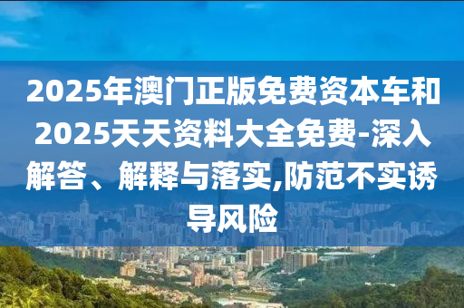 2025年澳門(mén)正版免費(fèi)資本車(chē)和2025天天資料大全免費(fèi)-深入解答、解釋與落實(shí),防范不實(shí)誘導(dǎo)風(fēng)險(xiǎn)