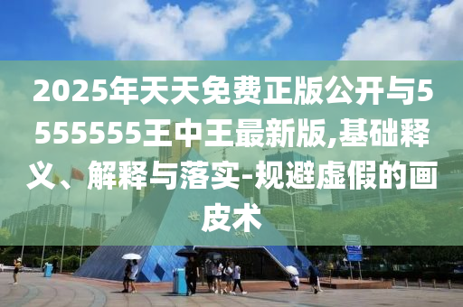 2025年天天免費(fèi)正版公開與5555555王中王最新版,基礎(chǔ)釋義、解釋與落實(shí)-規(guī)避虛假的畫皮術(shù)