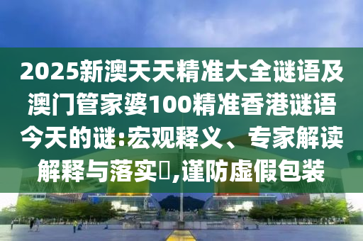 2025新澳天天精準(zhǔn)大全謎語及澳門管家婆100精準(zhǔn)香港謎語今天的謎:宏觀釋義、專家解讀解釋與落實?,謹(jǐn)防虛假包裝