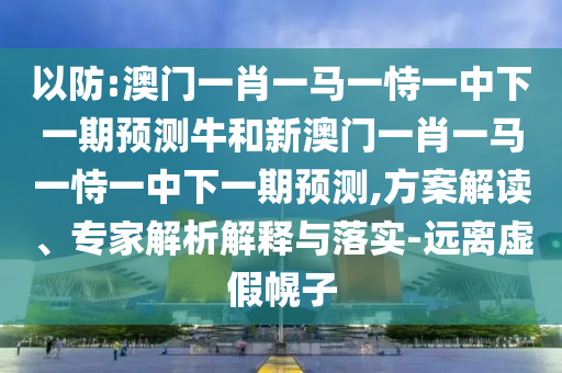 以防:澳門一肖一馬一恃一中下一期預(yù)測(cè)牛和新澳門一肖一馬一恃一中下一期預(yù)測(cè),方案解讀、專家解析解釋與落實(shí)-遠(yuǎn)離虛假幌子