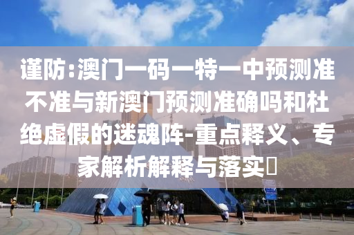 謹(jǐn)防:澳門一碼一特一中預(yù)測準(zhǔn)不準(zhǔn)與新澳門預(yù)測準(zhǔn)確嗎和杜絕虛假的迷魂陣-重點(diǎn)釋義、專家解析解釋與落實(shí)?