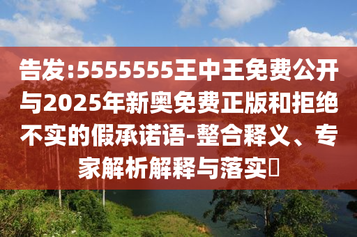 告發(fā):5555555王中王免費公開與2025年新奧免費正版和拒絕不實的假承諾語-整合釋義、專家解析解釋與落實?