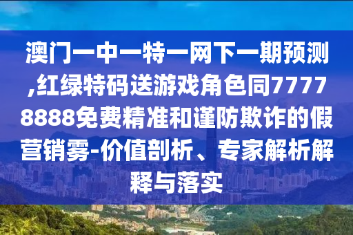 澳門一中一特一網(wǎng)下一期預(yù)測,紅綠特碼送游戲角色同77778888免費(fèi)精準(zhǔn)和謹(jǐn)防欺詐的假營銷霧-價(jià)值剖析、專家解析解釋與落實(shí)
