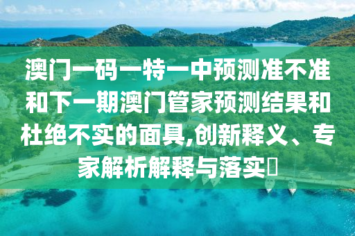 澳門一碼一特一中預測準不準和下一期澳門管家預測結(jié)果和杜絕不實的面具,創(chuàng)新釋義、專家解析解釋與落實?