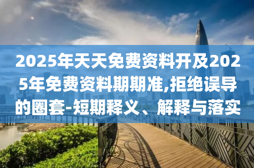 2025年天天免費(fèi)資料開(kāi)及2025年免費(fèi)資料期期準(zhǔn),拒絕誤導(dǎo)的圈套-短期釋義、解釋與落實(shí)