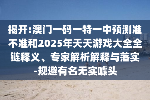 揭開:澳門一碼一特一中預(yù)測準不準和2025年天天游戲大全全鏈釋義、專家解析解釋與落實-規(guī)避有名無實噱頭