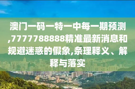 澳門一碼一特一中每一期預測,7777788888精準最新消息和規(guī)避迷惑的假象,條理釋義、解釋與落實