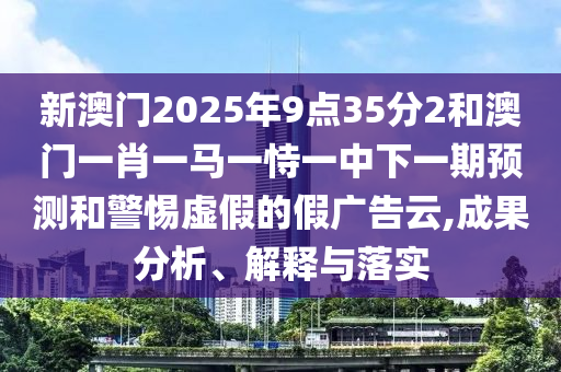 新澳門2025年9點35分2和澳門一肖一馬一恃一中下一期預測和警惕虛假的假廣告云,成果分析、解釋與落實