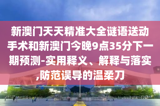 新澳門天天精準(zhǔn)大全謎語送動(dòng)手術(shù)和新澳門今晚9點(diǎn)35分下一期預(yù)測-實(shí)用釋義、解釋與落實(shí),防范誤導(dǎo)的溫柔刀