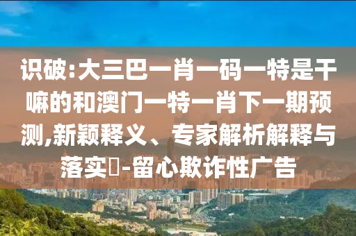 識破:大三巴一肖一碼一特是干嘛的和澳門一特一肖下一期預(yù)測,新穎釋義、專家解析解釋與落實?-留心欺詐性廣告