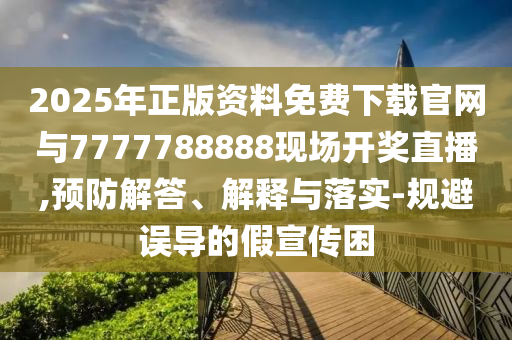 2025年正版資料免費下載官網(wǎng)與7777788888現(xiàn)場開獎直播,預防解答、解釋與落實-規(guī)避誤導的假宣傳困